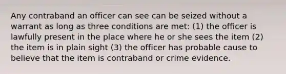 Any contraband an officer can see can be seized without a warrant as long as three conditions are met: (1) the officer is lawfully present in the place where he or she sees the item (2) the item is in plain sight (3) the officer has probable cause to believe that the item is contraband or crime evidence.