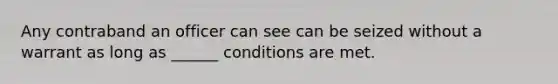 Any contraband an officer can see can be seized without a warrant as long as ______ conditions are met.