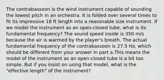 The contrabassoon is the wind instrument capable of sounding the lowest pitch in an orchestra. It is folded over several times to fit its impressive 18 ft length into a reasonable size instrument. If we model the instrument as an open-closed tube, what is its fundamental frequency? The sound speed inside is 350 m/s because the air is warmed by the player's breath. The actual fundamental frequency of the contrabassoon is 27.5 Hz, which should be different from your answer in part a.This means the model of the instrument as an open-closed tube is a bit too simple. But if you insist on using that model, what is the "effective length" of the instrument?