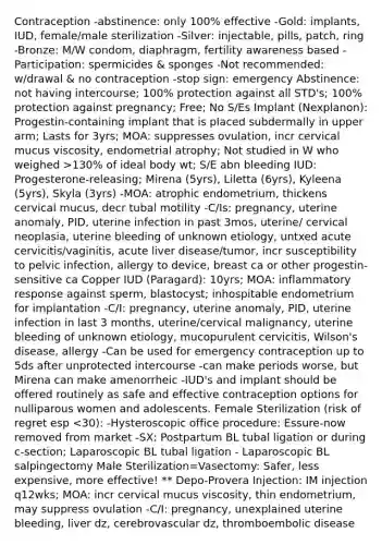 Contraception -abstinence: only 100% effective -Gold: implants, IUD, female/male sterilization -Silver: injectable, pills, patch, ring -Bronze: M/W condom, diaphragm, fertility awareness based -Participation: spermicides & sponges -Not recommended: w/drawal & no contraception -stop sign: emergency Abstinence: not having intercourse; 100% protection against all STD's; 100% protection against pregnancy; Free; No S/Es Implant (Nexplanon): Progestin-containing implant that is placed subdermally in upper arm; Lasts for 3yrs; MOA: suppresses ovulation, incr cervical mucus viscosity, endometrial atrophy; Not studied in W who weighed >130% of ideal body wt; S/E abn bleeding IUD: Progesterone-releasing; Mirena (5yrs), Liletta (6yrs), Kyleena (5yrs), Skyla (3yrs) -MOA: atrophic endometrium, thickens cervical mucus, decr tubal motility -C/Is: pregnancy, uterine anomaly, PID, uterine infection in past 3mos, uterine/ cervical neoplasia, uterine bleeding of unknown etiology, untxed acute cervicitis/vaginitis, acute liver disease/tumor, incr susceptibility to pelvic infection, allergy to device, breast ca or other progestin-sensitive ca Copper IUD (Paragard): 10yrs; MOA: inflammatory response against sperm, blastocyst; inhospitable endometrium for implantation -C/I: pregnancy, uterine anomaly, PID, uterine infection in last 3 months, uterine/cervical malignancy, uterine bleeding of unknown etiology, mucopurulent cervicitis, Wilson's disease, allergy -Can be used for emergency contraception up to 5ds after unprotected intercourse -can make periods worse, but Mirena can make amenorrheic -IUD's and implant should be offered routinely as safe and effective contraception options for nulliparous women and adolescents. Female Sterilization (risk of regret esp <30): -Hysteroscopic office procedure: Essure-now removed from market -SX: Postpartum BL tubal ligation or during c-section; Laparoscopic BL tubal ligation - Laparoscopic BL salpingectomy Male Sterilization=Vasectomy: Safer, less expensive, more effective! ** Depo-Provera Injection: IM injection q12wks; MOA: incr cervical mucus viscosity, thin endometrium, may suppress ovulation -C/I: pregnancy, unexplained uterine bleeding, liver dz, cerebrovascular dz, thromboembolic disease