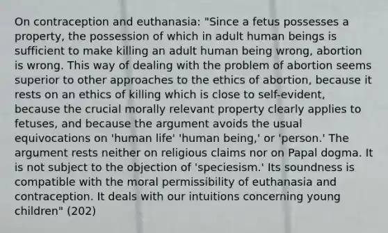 On contraception and euthanasia: "Since a fetus possesses a property, the possession of which in adult human beings is sufficient to make killing an adult human being wrong, abortion is wrong. This way of dealing with the problem of abortion seems superior to other approaches to the ethics of abortion, because it rests on an ethics of killing which is close to self-evident, because the crucial morally relevant property clearly applies to fetuses, and because the argument avoids the usual equivocations on 'human life' 'human being,' or 'person.' The argument rests neither on religious claims nor on Papal dogma. It is not subject to the objection of 'speciesism.' Its soundness is compatible with the moral permissibility of euthanasia and contraception. It deals with our intuitions concerning young children" (202)