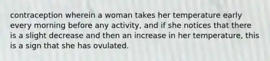 contraception wherein a woman takes her temperature early every morning before any activity, and if she notices that there is a slight decrease and then an increase in her temperature, this is a sign that she has ovulated.