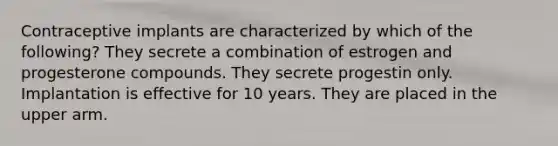 Contraceptive implants are characterized by which of the following? They secrete a combination of estrogen and progesterone compounds. They secrete progestin only. Implantation is effective for 10 years. They are placed in the upper arm.