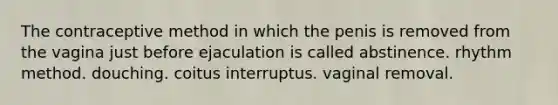 The contraceptive method in which the penis is removed from the vagina just before ejaculation is called abstinence. rhythm method. douching. coitus interruptus. vaginal removal.