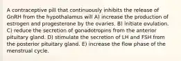 A contraceptive pill that continuously inhibits the release of GnRH from the hypothalamus will A) increase the production of estrogen and progesterone by the ovaries. B) initiate ovulation. C) reduce the secretion of gonadotropins from the anterior pituitary gland. D) stimulate the secretion of LH and FSH from the posterior pituitary gland. E) increase the flow phase of the menstrual cycle.