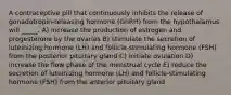 A contraceptive pill that continuously inhibits the release of gonadotropin-releasing hormone (GnRH) from the hypothalamus will _____. A) increase the production of estrogen and progesterone by the ovaries B) stimulate the secretion of luteinizing hormone (LH) and follicle-stimulating hormone (FSH) from the posterior pituitary gland C) initiate ovulation D) increase the flow phase of the menstrual cycle E) reduce the secretion of luteinizing hormone (LH) and follicle-stimulating hormone (FSH) from the anterior pituitary gland