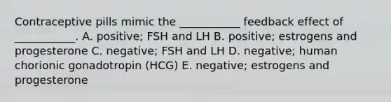 Contraceptive pills mimic the ___________ feedback effect of ___________. A. positive; FSH and LH B. positive; estrogens and progesterone C. negative; FSH and LH D. negative; human chorionic gonadotropin (HCG) E. negative; estrogens and progesterone