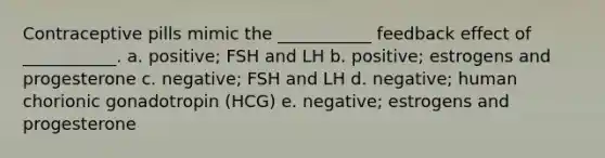 Contraceptive pills mimic the ___________ feedback effect of ___________. a. positive; FSH and LH b. positive; estrogens and progesterone c. negative; FSH and LH d. negative; human chorionic gonadotropin (HCG) e. negative; estrogens and progesterone