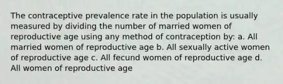 The contraceptive prevalence rate in the population is usually measured by dividing the number of married women of reproductive age using any method of contraception by: a. All married women of reproductive age b. All sexually active women of reproductive age c. All fecund women of reproductive age d. All women of reproductive age