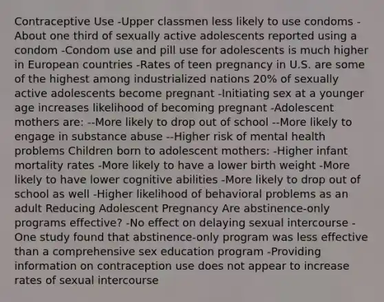 Contraceptive Use -Upper classmen less likely to use condoms -About one third of sexually active adolescents reported using a condom -Condom use and pill use for adolescents is much higher in European countries -Rates of teen pregnancy in U.S. are some of the highest among industrialized nations 20% of sexually active adolescents become pregnant -Initiating sex at a younger age increases likelihood of becoming pregnant -Adolescent mothers are: --More likely to drop out of school --More likely to engage in substance abuse --Higher risk of mental health problems Children born to adolescent mothers: -Higher infant mortality rates -More likely to have a lower birth weight -More likely to have lower cognitive abilities -More likely to drop out of school as well -Higher likelihood of behavioral problems as an adult Reducing Adolescent Pregnancy Are abstinence-only programs effective? -No effect on delaying sexual intercourse -One study found that abstinence-only program was less effective than a comprehensive sex education program -Providing information on contraception use does not appear to increase rates of sexual intercourse