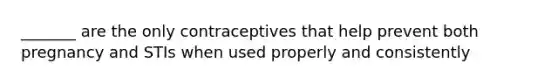 _______ are the only contraceptives that help prevent both pregnancy and STIs when used properly and consistently