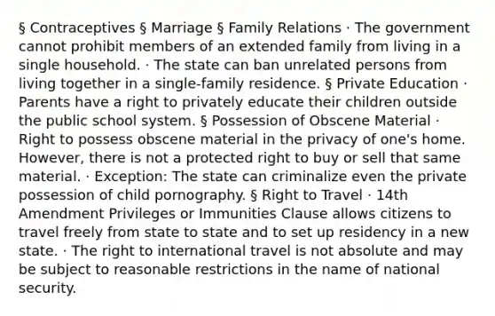 § Contraceptives § Marriage § Family Relations · The government cannot prohibit members of an extended family from living in a single household. · The state can ban unrelated persons from living together in a single-family residence. § Private Education · Parents have a right to privately educate their children outside the public school system. § Possession of Obscene Material · Right to possess obscene material in the privacy of one's home. However, there is not a protected right to buy or sell that same material. · Exception: The state can criminalize even the private possession of child pornography. § Right to Travel · 14th Amendment Privileges or Immunities Clause allows citizens to travel freely from state to state and to set up residency in a new state. · The right to international travel is not absolute and may be subject to reasonable restrictions in the name of national security.