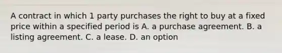 A contract in which 1 party purchases the right to buy at a fixed price within a specified period is A. a purchase agreement. B. a listing agreement. C. a lease. D. an option