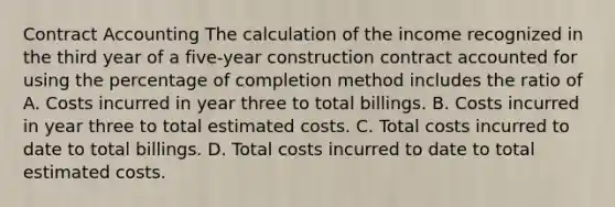 Contract Accounting The calculation of the income recognized in the third year of a five-year construction contract accounted for using the percentage of completion method includes the ratio of A. Costs incurred in year three to total billings. B. Costs incurred in year three to total estimated costs. C. Total costs incurred to date to total billings. D. Total costs incurred to date to total estimated costs.