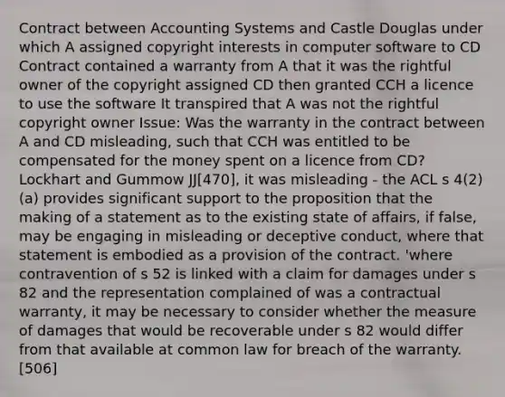 Contract between Accounting Systems and Castle Douglas under which A assigned copyright interests in computer software to CD Contract contained a warranty from A that it was the rightful owner of the copyright assigned CD then granted CCH a licence to use the software It transpired that A was not the rightful copyright owner Issue: Was the warranty in the contract between A and CD misleading, such that CCH was entitled to be compensated for the money spent on a licence from CD? Lockhart and Gummow JJ[470], it was misleading - the ACL s 4(2)(a) provides significant support to the proposition that the making of a statement as to the existing state of affairs, if false, may be engaging in misleading or deceptive conduct, where that statement is embodied as a provision of the contract. 'where contravention of s 52 is linked with a claim for damages under s 82 and the representation complained of was a contractual warranty, it may be necessary to consider whether the measure of damages that would be recoverable under s 82 would differ from that available at common law for breach of the warranty.[506]