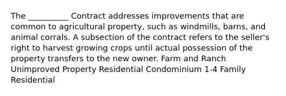 The __________ Contract addresses improvements that are common to agricultural property, such as windmills, barns, and animal corrals. A subsection of the contract refers to the seller's right to harvest growing crops until actual possession of the property transfers to the new owner. Farm and Ranch Unimproved Property Residential Condominium 1-4 Family Residential