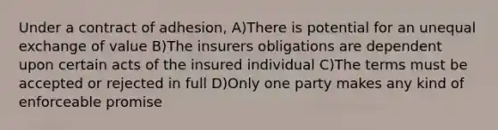 Under a contract of adhesion, A)There is potential for an unequal exchange of value B)The insurers obligations are dependent upon certain acts of the insured individual C)The terms must be accepted or rejected in full D)Only one party makes any kind of enforceable promise