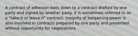 A contract of adhesion boils down to a contract drafted by one party and signed by another party. It is sometimes referred to as a "take-it or leave-it" contract. Inequity of bargaining power is also involved in contracts prepared by one party and presented without opportunity for negotiations.