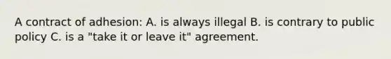 A contract of adhesion: A. is always illegal B. is contrary to public policy C. is a "take it or leave it" agreement.