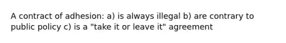 A contract of adhesion: a) is always illegal b) are contrary to public policy c) is a "take it or leave it" agreement