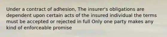 Under a contract of adhesion, The insurer's obligations are dependent upon certain acts of the insured individual the terms must be accepted or rejected in full Only one party makes any kind of enforceable promise