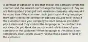 A contract of adhesion is one that sticks! The company offers the contract and the insured can't change the language in it. Say we are talking about your golf cart insurance company, why would it be a bad idea if the customer could just cross-off any language they didn't like in the contract or add new clauses to it? What if the customer took your company to court because you didn't pay a claim and they content the language in the contract was not clear. Do you think the courts would rule in favor of your company or the customer? When language in the policy is not completely clear, courts usually resolve these cases in favor of the customer.