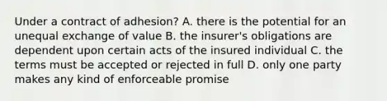 Under a contract of adhesion? A. there is the potential for an unequal exchange of value B. the insurer's obligations are dependent upon certain acts of the insured individual C. the terms must be accepted or rejected in full D. only one party makes any kind of enforceable promise