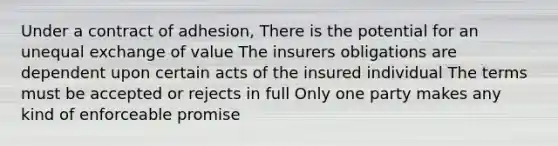 Under a contract of adhesion, There is the potential for an unequal exchange of value The insurers obligations are dependent upon certain acts of the insured individual The terms must be accepted or rejects in full Only one party makes any kind of enforceable promise