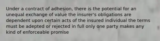 Under a contract of adhesion, there is the potential for an unequal exchange of value the insurer's obligations are dependent upon certain acts of the insured individual the terms must be adepted or rejected in full only one party makes any kind of enforceable promise