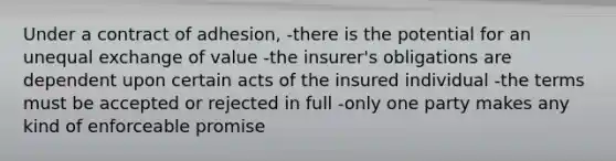 Under a contract of adhesion, -there is the potential for an unequal exchange of value -the insurer's obligations are dependent upon certain acts of the insured individual -the terms must be accepted or rejected in full -only one party makes any kind of enforceable promise