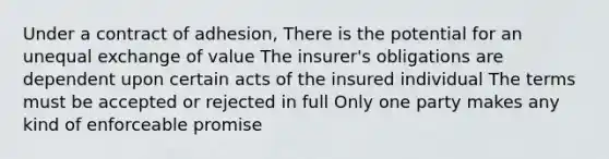 Under a contract of adhesion, There is the potential for an unequal exchange of value The insurer's obligations are dependent upon certain acts of the insured individual The terms must be accepted or rejected in full Only one party makes any kind of enforceable promise