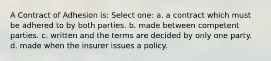 A Contract of Adhesion is: Select one: a. a contract which must be adhered to by both parties. b. made between competent parties. c. written and the terms are decided by only one party. d. made when the insurer issues a policy.