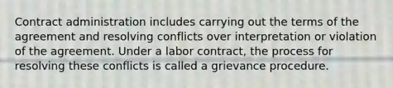 Contract administration includes carrying out the terms of the agreement and resolving conflicts over interpretation or violation of the agreement. Under a labor contract, the process for resolving these conflicts is called a grievance procedure.