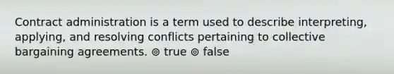 Contract administration is a term used to describe interpreting, applying, and resolving conflicts pertaining to collective bargaining agreements. ⊚ true ⊚ false