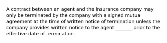 A contract between an agent and the insurance company may only be terminated by the company with a signed mutual agreement at the time of written notice of termination unless the company provides written notice to the agent _______ prior to the effective date of termination.