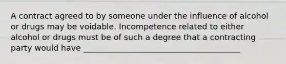 A contract agreed to by someone under the influence of alcohol or drugs may be voidable. Incompetence related to either alcohol or drugs must be of such a degree that a contracting party would have _______________________________________