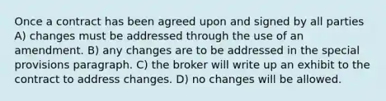 Once a contract has been agreed upon and signed by all parties A) changes must be addressed through the use of an amendment. B) any changes are to be addressed in the special provisions paragraph. C) the broker will write up an exhibit to the contract to address changes. D) no changes will be allowed.