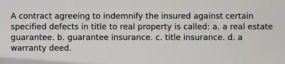 A contract agreeing to indemnify the insured against certain specified defects in title to real property is called: a. a real estate guarantee. b. guarantee insurance. c. title insurance. d. a warranty deed.