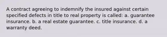 A contract agreeing to indemnify the insured against certain specified defects in title to real property is called: a. guarantee insurance. b. a real estate guarantee. c. title insurance. d. a warranty deed.