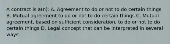 A contract is a(n): A. Agreement to do or not to do certain things B. Mutual agreement to do or not to do certain things C. Mutual agreement, based on sufficient consideration, to do or not to do certain things D. Legal concept that can be interpreted in several ways