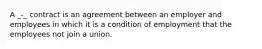 A _-_ contract is an agreement between an employer and employees in which it is a condition of employment that the employees not join a union.