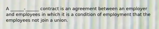 A ______-______ contract is an agreement between an employer and employees in which it is a condition of employment that the employees not join a union.