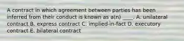 A contract in which agreement between parties has been inferred from their conduct is known as a(n) ____. A. unilateral contract B. express contract C. implied-in-fact D. executory contract E. bilateral contract