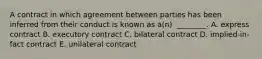 A contract in which agreement between parties has been inferred from their conduct is known as​ a(n) ​ ________. A. express contract B. executory contract C. bilateral contract D. ​implied-in-fact contract E. unilateral contract