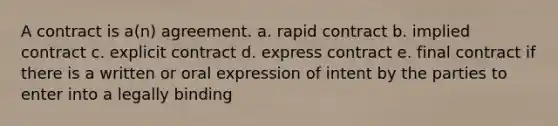 A contract is a(n) agreement. a. rapid contract b. implied contract c. explicit contract d. express contract e. final contract if there is a written or oral expression of intent by the parties to enter into a legally binding