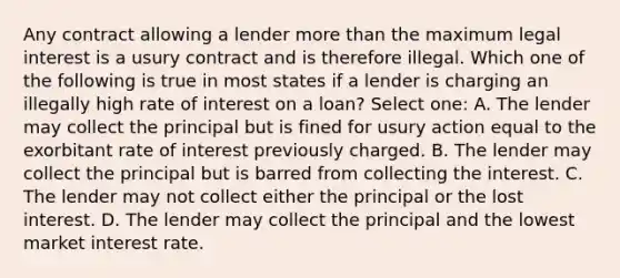 Any contract allowing a lender more than the maximum legal interest is a usury contract and is therefore illegal. Which one of the following is true in most states if a lender is charging an illegally high rate of interest on a loan? Select one: A. The lender may collect the principal but is fined for usury action equal to the exorbitant rate of interest previously charged. B. The lender may collect the principal but is barred from collecting the interest. C. The lender may not collect either the principal or the lost interest. D. The lender may collect the principal and the lowest market interest rate.