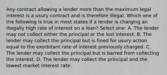 Any contract allowing a lender more than the maximum legal interest is a usury contract and is therefore illegal. Which one of the following is true in most states if a lender is charging an illegally high rate of interest on a loan? Select one: A. The lender may not collect either the principal or the lost interest. B. The lender may collect the principal but is fined for usury action equal to the exorbitant rate of interest previously charged. C. The lender may collect the principal but is barred from collecting the interest. D. The lender may collect the principal and the lowest market interest rate.