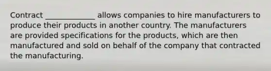 Contract _____________ allows companies to hire manufacturers to produce their products in another country. The manufacturers are provided specifications for the products, which are then manufactured and sold on behalf of the company that contracted the manufacturing.