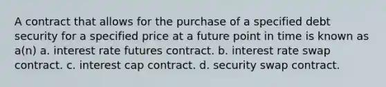 A contract that allows for the purchase of a specified debt security for a specified price at a future point in time is known as a(n) a. interest rate futures contract. b. interest rate swap contract. c. interest cap contract. d. security swap contract.