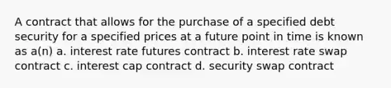 A contract that allows for the purchase of a specified debt security for a specified prices at a future point in time is known as a(n) a. interest rate futures contract b. interest rate swap contract c. interest cap contract d. security swap contract